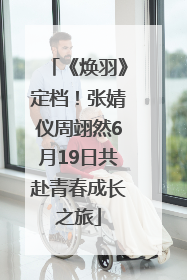 《焕羽》定档！张婧仪周翊然6月19日共赴青春成长之旅