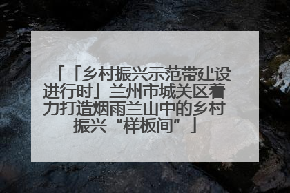 「乡村振兴示范带建设进行时」兰州市城关区着力打造烟雨兰山中的乡村振兴“样板间”