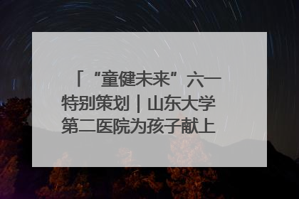 “童健未来”六一特别策划｜山东大学第二医院为孩子献上“童心处方”