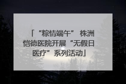 “粽情端午” 株洲恺德医院开展“无假日医疗”系列活动