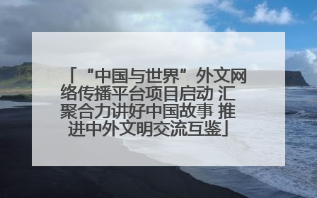 “中国与世界”外文网络传播平台项目启动 汇聚合力讲好中国故事 推进中外文明交流互鉴