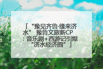 “豫见齐鲁·缘来济水” 豫鲁文旅新CP：音乐剧+西游记引爆“济水经济圈”