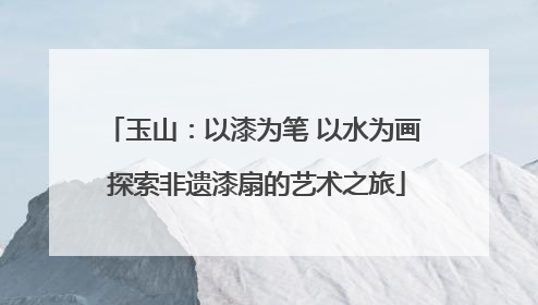玉山：以漆为笔 以水为画 探索非遗漆扇的艺术之旅