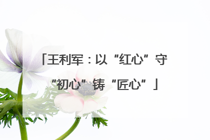 王利军：以“红心”守“初心”铸“匠心”
