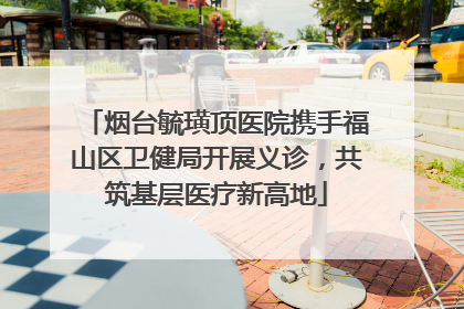 烟台毓璜顶医院携手福山区卫健局开展义诊，共筑基层医疗新高地