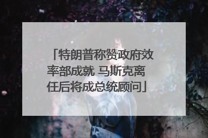 特朗普称赞政府效率部成就 马斯克离任后将成总统顾问