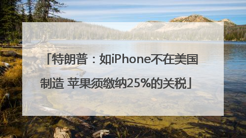 特朗普：如iPhone不在美国制造 苹果须缴纳25%的关税