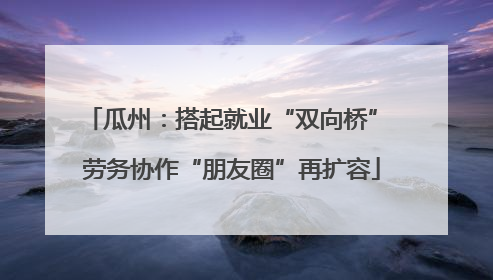 瓜州：搭起就业“双向桥” 劳务协作“朋友圈”再扩容