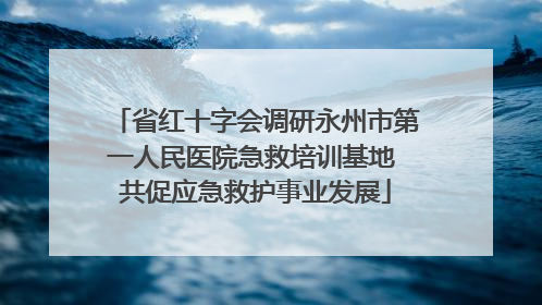 省红十字会调研永州市第一人民医院急救培训基地 共促应急救护事业发展