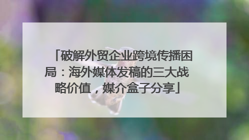 破解外贸企业跨境传播困局：海外媒体发稿的三大战略价值，媒介盒子分享
