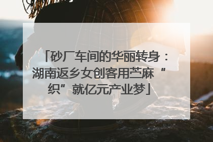 砂厂车间的华丽转身：湖南返乡女创客用苎麻“织”就亿元产业梦