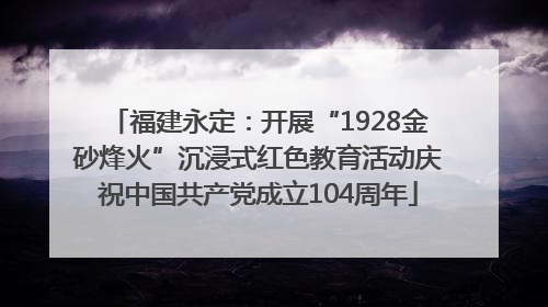 福建永定：开展“1928金砂烽火”沉浸式红色教育活动庆祝中国共产党成立104周年
