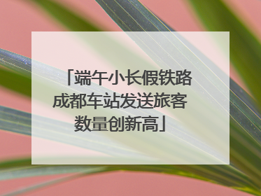 端午小长假铁路成都车站发送旅客数量创新高