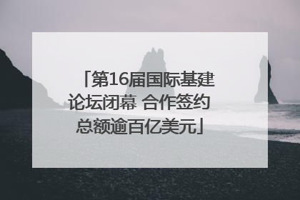 第16届国际基建论坛闭幕 合作签约总额逾百亿美元