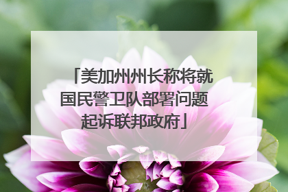 美加州州长称将就国民警卫队部署问题起诉联邦政府