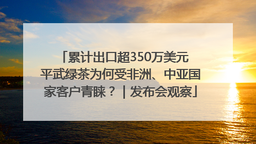 累计出口超350万美元 平武绿茶为何受非洲、中亚国家客户青睐？｜发布会观察