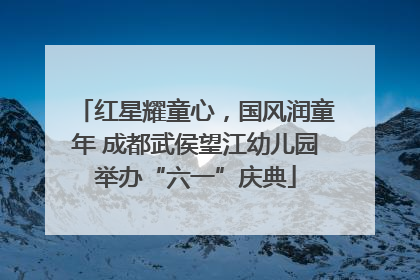 红星耀童心，国风润童年 成都武侯望江幼儿园举办“六一”庆典