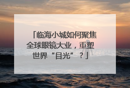 临海小城如何聚焦全球眼镜大业，重塑世界“目光”？