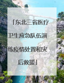 东北三省医疗卫生应急队伍演练疫情处置和灾后救援