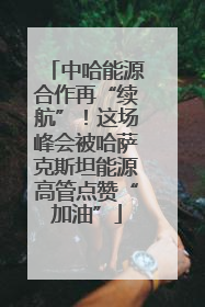 中哈能源合作再“续航”！这场峰会被哈萨克斯坦能源高管点赞“加油”
