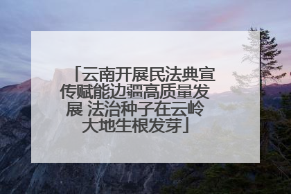 云南开展民法典宣传赋能边疆高质量发展 法治种子在云岭大地生根发芽