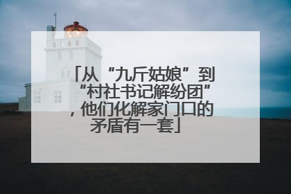 从“九斤姑娘”到“村社书记解纷团”，他们化解家门口的矛盾有一套