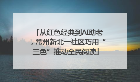 从红色经典到AI助老，常州新北一社区巧用“三色”推动全民阅读