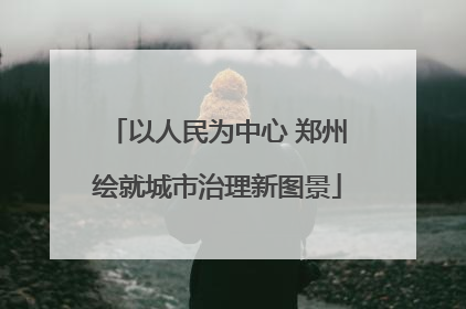 以人民为中心 郑州绘就城市治理新图景