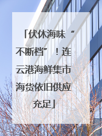 伏休海味“不断档”！连云港海鲜集市海货依旧供应充足