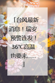 台风最新消息！瑞安预警连发！36℃高温也要来……