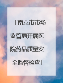 南京市市场监管局开展医院药品质量安全监督检查