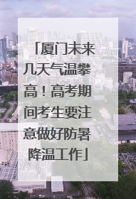 厦门未来几天气温攀高！高考期间考生要注意做好防暑降温工作