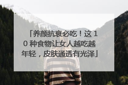 养颜抗衰必吃！这 10 种食物让女人越吃越年轻，皮肤通透有光泽