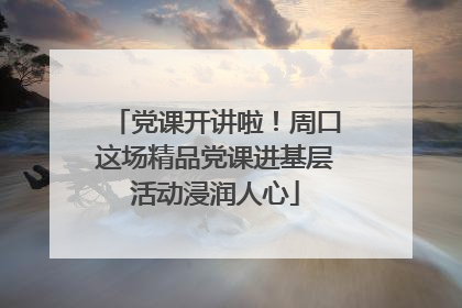 党课开讲啦！周口这场精品党课进基层活动浸润人心