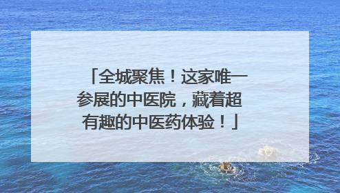 全城聚焦！这家唯一参展的中医院，藏着超有趣的中医药体验！
