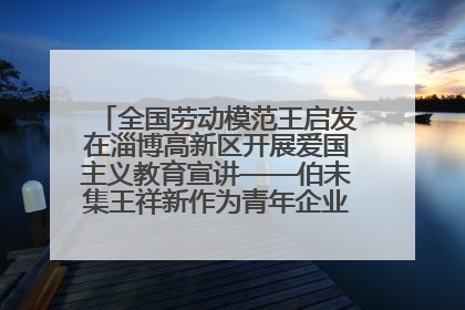 全国劳动模范王启发在淄博高新区开展爱国主义教育宣讲——伯未集王祥新作为青年企业家代表作主题演讲