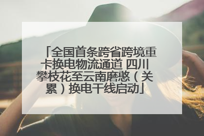 全国首条跨省跨境重卡换电物流通道 四川攀枝花至云南磨憨（关累）换电干线启动