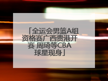 全运会男篮A组资格赛广西贵港开赛 周琦等CBA球星现身