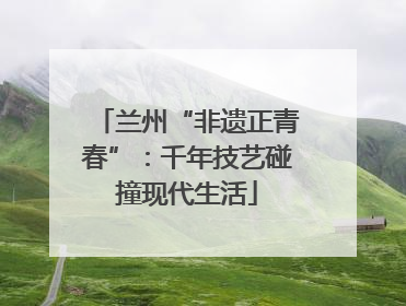 兰州“非遗正青春”：千年技艺碰撞现代生活