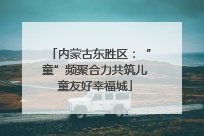 内蒙古东胜区：“童”频聚合力共筑儿童友好幸福城