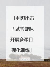 利刃出击！武警部队开展多课目强化训练