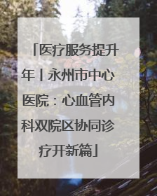 医疗服务提升年丨永州市中心医院：心血管内科双院区协同诊疗开新篇
