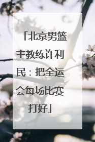 北京男篮主教练许利民：把全运会每场比赛打好