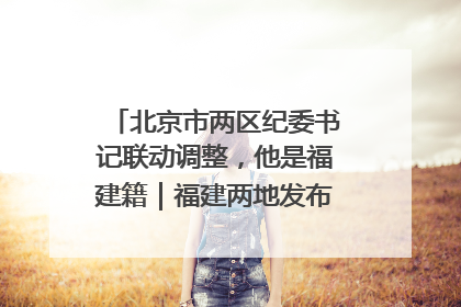 北京市两区纪委书记联动调整，他是福建籍｜福建两地发布一批人事消息