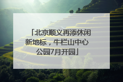 北京顺义再添休闲新地标，牛栏山中心公园7月开园