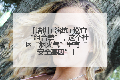 培训+演练+巡查“组合拳”，这个社区“烟火气”里有“安全基因”