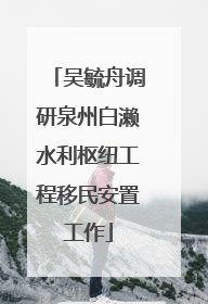 吴毓舟调研泉州白濑水利枢纽工程移民安置工作
