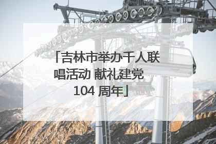 吉林市举办千人联唱活动 献礼建党 104 周年