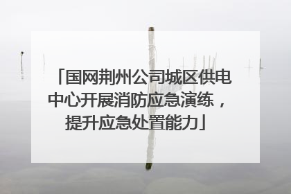 国网荆州公司城区供电中心开展消防应急演练，提升应急处置能力