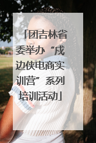 团吉林省委举办“戍边侠电商实训营”系列培训活动
